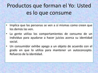 Productos que forman el Yo: Usted
es lo que consume
• Implica que las personas se ven a sí mismas como creen que
los demás las ven.
• La gente utiliza los comportamientos de consumo de un
individuo para ayudarse a hacer juicios acerca su identidad
social.
• Un consumidor exhibe apego a un objeto de acuerdo con el
grado en que lo utiliza para mantener un autoconcepto.
Refuerzo de la identidad.
 