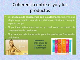 Coherencia entre el yo y los
productos
• Los modelos de congruencia con la autoimagen sugieren que
elegimos productos cuando sus atributos coinciden con algún
aspecto del yo.
• El yo ideal actúa más que el yo real como un punto de
comparación de productos.
• El yo real es más importante para los productos funcionales
cotidianos.
Coherencia
entre el uso de
un producto y
la autoimagen
 