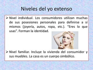 Niveles del yo extenso
 Nivel individual. Los consumidores utilizan muchas
de sus posesiones personales para definirse a sí
mismos (joyería, autos, ropa, etc.). “Eres lo que
usas”. Forman la identidad.
 Nivel familiar. Incluye la vivienda del consumidor y
sus muebles. La casa es un cuerpo simbólico.
 