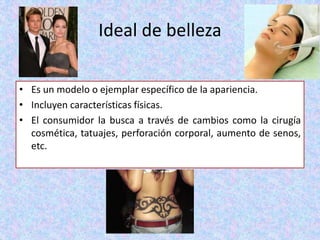 Ideal de belleza
• Es un modelo o ejemplar específico de la apariencia.
• Incluyen características físicas.
• El consumidor la busca a través de cambios como la cirugía
cosmética, tatuajes, perforación corporal, aumento de senos,
etc.
 