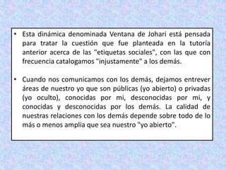 • Esta dinámica denominada Ventana de Johari está pensada
para tratar la cuestión que fue planteada en la tutoría
anterior acerca de las "etiquetas sociales", con las que con
frecuencia catalogamos "injustamente" a los demás.
• Cuando nos comunicamos con los demás, dejamos entrever
áreas de nuestro yo que son públicas (yo abierto) o privadas
(yo oculto), conocidas por mi, desconocidas por mi, y
conocidas y desconocidas por los demás. La calidad de
nuestras relaciones con los demás depende sobre todo de lo
más o menos amplia que sea nuestro "yo abierto".
 