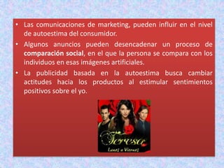 • Las comunicaciones de marketing, pueden influir en el nivel
de autoestima del consumidor.
• Algunos anuncios pueden desencadenar un proceso de
comparación social, en el que la persona se compara con los
individuos en esas imágenes artificiales.
• La publicidad basada en la autoestima busca cambiar
actitudes hacia los productos al estimular sentimientos
positivos sobre el yo.
 