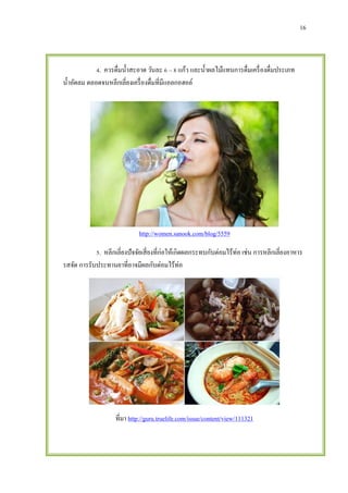 16
4. ควรดื่มน้าสะอาด วันละ 6 – 8 แก้ว และน้าผลไม้แทนการดื่มเครื่องดื่มประเภท
น้าอัดลม ตลอดจนหลีกเลี่ยงเครื่องดื่มที่มีแอลกอฮอล์
http://women.sanook.com/blog/5559
5. หลีกเลี่ยงปัจจัยเสี่ยงที่ก่อให้เกิดผลกระทบกับต่อมไร้ท่อ เช่น การหลีกเลี่ยงอาหาร
รสจัด การรับประทานยาที่อาจมีผลกับต่อมไร้ท่อ
ที่มา http://guru.truelife.com/issue/content/view/111321
 