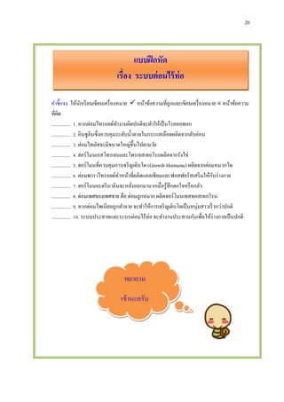 20
แบบฝึกหัด
เรื่อง ระบบต่อมไร้ท่อ
คาชี้แจง ให้นักเรียนเขียนเครื่องหมาย  หน้าข้อความที่ถูกและเขียนเครื่องหมาย  หน้าข้อความ
ที่ผิด
............... 1. หากต่อมไทรอยด์ทางานผิดปกติจะทาให้เป็นโรคคอพอก
............... 2. อินซูลินซึ่งควบคุมระดับน้าตาลในกระแสเลือดผลิตจากตับอ่อน
............... 3. ต่อมไทมัสจะมีขนาดใหญ่ขึ้นไปตามวัย
............... 4. ฮอร์โมนเอสโทรเจนและโพรเจสเทอโรนผลิตจากรังไข่
............... 5. ฮอร์โมนที่ควบคุมการเจริญเติบโต (Growth Hormone) ผลิตจากต่อมหมวกไต
............... 6. ต่อมพาราไทรอยด์ทาหน้าที่ผลิตแคลเซียมและฟอสฟอรัสเสริมให้กับร่างกาย
............... 7. ฮอร์โมนอะดรีนาลินจะหลั่งออกมามากเมื่อรู้สึกตกใจหรือกลัว
............... 8. ต่อมเพศของเพศชาย คือ ต่อมลูกหมาก ผลิตฮอร์โมนเทสทอสเทอโรน
............... 9. หากต่อมไพเนียลถูกทาลาย จะทาให้การเจริญเติบโตเป็นหนุ่มสาวเร็วกว่าปกติ
............... 10. ระบบประสาทและระบบต่อมไร้ท่อ จะทางานประสานกันเพื่อให้ร่างกายเป็นปกติ
พยายาม
เข้านะครับ
 