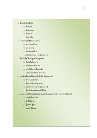 23
6. ข้อใดคือต่อมไร้ท่อ
ก. ต่อมเพศ
ข. ต่อมน้าลาย
ค. ต่อมเหงื่อ
ง. ต่อมไขมัน
7. รังไข่มีหน้าที่สร้างฮอร์โมนใด
ก. เทสโทสเตอโรน
ข. เอสโตรเจน
ค. โพรเจสเทอโรน
ง. เอสโตรเจนและโพรเจสเทอโรน
8. ข้อใดไม่ใช่วิธีการดูแลรักษาสุขภาพ
ก. ดื่มน้าดื่มที่สะอาด
ข. พักผ่อนอย่างเพียงพอ
ค. ออกกาลังกายเป็นประจา
ง. รับประทานอาหารไม่ตรงเวลา
9. หากต่อมไทรอยด์ทางานผิดปกติจะเกิดผลอย่างไร
ก. เป็นโรคเบาหวาน
ข. เกิดการเบี่ยงเบนทางเพศ
ค. การรับรู้รสชาติอาหารเปลี่ยนไป
ง. น้าหนักตัวลดลงมากทั้งที่กินจุ
10. ถ้าต้องการให้ต่อมไทรอยด์ทางานปกติควรเลือกรับประทานอาหารในข้อใด
ก. ปลาตัวเล็กตัวน้อย
ข. ผักที่มีใบเขียว
ค. กุ้ง หอย ปู ปลา
ง. นม ตับ ไข่แดง
 