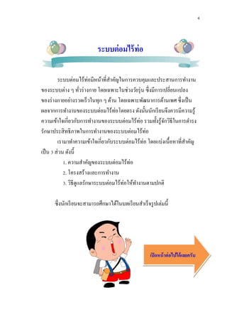 4
ระบบต่อมไร้ท่อ
ระบบต่อมไร้ท่อมีหน้าที่สาคัญในการควบคุมและประสานการทางาน
ของระบบต่าง ๆ ทั่วร่างกาย โดยเฉพาะในช่วงวัยรุ่น ซึ่งมีการเปลี่ยนแปลง
ของร่างกายอย่างรวดเร็วในทุก ๆ ด้าน โดยเฉพาะพัฒนาการด้านเพศ ซึ่งเป็น
ผลจากการทางานของระบบต่อมไร้ท่อโดยตรง ดังนั้นนักเรียนจึงควรมีความรู้
ความเข้าใจเกี่ยวกับการทางานของระบบต่อมไร้ท่อ รวมทั้งรู้จักวิธีในการดารง
รักษาประสิทธิภาพในการทางานของระบบต่อมไร้ท่อ
เรามาทาความเข้าใจเกี่ยวกับระบบต่อมไร้ท่อ โดยแบ่งเนื้อหาที่สาคัญ
เป็น 3 ส่วน ดังนี้
1. ความสาคัญของระบบต่อมไร้ท่อ
2. โครงสร้างและการทางาน
3. วิธีดูแลรักษาระบบต่อมไร้ท่อให้ทางานตามปกติ
ซึ่งนักเรียนจะสามารถศึกษาได้ในบทเรียนสาเร็จรูปเล่มนี้
เปิดหน้าต่อไปได้เลยครับ
 