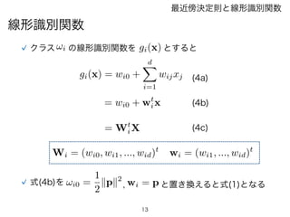 13
線形識別関数
最近傍決定則と線形識別関数
gi(x) = wi0 +
dX
i=1
wijxj
= wi0 + wt
ix
= Wt
iX
クラス !i の線形識別関数を gi(x) とすると
wi = (wi1, ..., wid)t
...