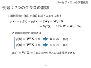 18
パーセプトロンの学習規則
例題：2つのクラスの識別
g1(x) g2(x)識別関数 , を以下のように表す
g(x) = g1(x) g2(x) = (W1 W2)t
X
= Wt
X W = W1 W2ただし
• この識別関数の識別法は...