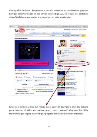 Es muy fácil de hacer. Simplemente, cuando entremos en una de estas páginas
hay que observar dónde se nos ofrece este código. Así, en el caso del portal de
vídeo YouTube se encuentra a la derecha con esta apariencia:
Éste es el código al que me refiero en el caso de YouTube y que nos servirá
para insertar el vídeo en nuestro post... pero... ¿cómo? Muy sencillo. Sólo
tendremos que copiar este código y pegarlo directamente donde estamos:
10
 