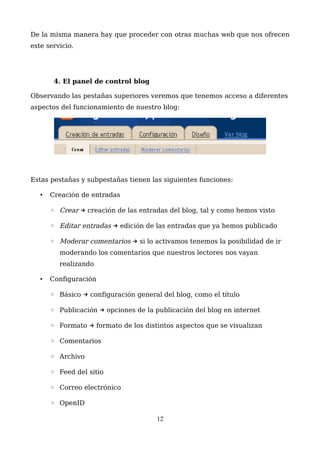 De la misma manera hay que proceder con otras muchas web que nos ofrecen
este servicio.
4. El panel de control blog
Observando las pestañas superiores veremos que tenemos acceso a diferentes
aspectos del funcionamiento de nuestro blog:
Estas pestañas y subpestañas tienen las siguientes funciones:
• Creación de entradas
◦ Crear creación de las entradas del blog, tal y como hemos visto→
◦ Editar entradas edición de las entradas que ya hemos publicado→
◦ Moderar comentarios si lo activamos tenemos la posibilidad de ir→
moderando los comentarios que nuestros lectores nos vayan
realizando
• Configuración
◦ Básico configuración general del blog, como el título→
◦ Publicación opciones de la publicación del blog en internet→
◦ Formato formato de los distintos aspectos que se visualizan→
◦ Comentarios
◦ Archivo
◦ Feed del sitio
◦ Correo electrónico
◦ OpenID
12
 