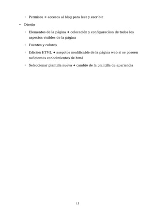 ◦ Permisos accesos al blog para leer y escribir→
• Diseño
◦ Elementos de la página colocación y configuracíion de todos los→
aspectos visibles de la página
◦ Fuentes y colores
◦ Edición HTML asepctos modificable de la página web si se poseen→
suficientes conocimientos de html
◦ Seleccionar plantilla nueva cambio de la plantilla de apariencia→
13
 