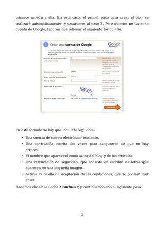 primero acceda a ella. En este caso, el primer paso para crear el blog se
realizará automáticamente, y pasaremos al paso 2. Pero quienes no tuvieran
cuenta de Google, tendrán que rellenar el siguiente formulario:
En este formulario hay que incluir lo siguiente:
• Una cuenta de correo electrónico existente.
• Una contraseña escrita dos veces para asegurarse de que no hay
errores.
• El nombre que aparecerá como autor del blog y de los artículos.
• Una verificación de seguridad, que consiste en escribir las letras que
aparecen en una pequeña imagen.
• Activar la casilla de aceptación de las condiciones, que se podrían leer
antes.
Hacemos clic en la flecha Continuar, y continuamos con el siguiente paso.
2
 
