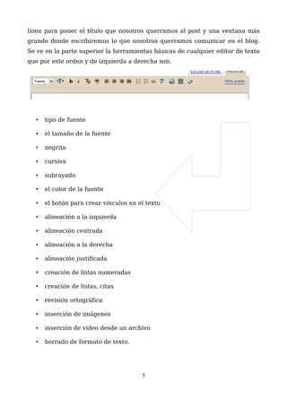 línea para poner el título que nosotros querramos al post y una ventana más
grande donde escribiremos lo que nosotros querramos comunicar en el blog.
Se ve en la parte superior la herramientas básicas de cualquier editor de texto
que por este orden y de izquierda a derecha son:
• tipo de fuente
• el tamaño de la fuente
• negrita
• cursiva
• subrayado
• el color de la fuente
• el botón para crear vínculos en el texto
• alineación a la izquierda
• alineación centrada
• alineación a la derecha
• alineación justificada
• creación de listas numeradas
• creación de listas, citas
• revisión ortográfica
• inserción de imágenes
• inserción de vídeo desde un archivo
• borrado de formato de texto.
5
 