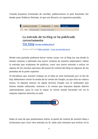 Cuando hayamos terminado de escribir, publicaremos el post haciendo clic
donde pone Publicar Entrada, lo que nos llevará a la siguiente pantalla:
Desde esta pantalla podemos hacer varias cosas: ver el blog (ya sea desde la
misma ventana o abriendo una nueva ventana de nuestro explorador), editar
la entrada que acabamos de publicar, crear una nueva entrada o entrar en
alguna de las muchas opciones del panel de control del blog en algunas de las
pestañas de la parte superior.
Si decidimos que nuestro trabajo en el blog ya está terminado por el día de
hoy, deberemos cerrar la sesión de la cuenta de Google, ya que ésta no caduca
nunca. Si alguien entrars en algún servicio Google con el ordenador que
hemos estado utilizando, entraría a la cuenta que hayamos dejado abierta
anteriormente, para lo cual lo mejor es cerrar sesión haciendo clic en la
esquina superior derecha en salir.
Dado el caso de que quisiéramos entrar al panel de control de nuestro blog o
tuviéramos que crear otra entrada en él, nada más tenemos que teclear en la
6
 