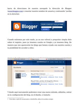 barra de direcciones de nuestro navegado la dirección de Blogger
(www.blogger.com) e insertar nuestro nombre de usuario y contraseña1
(arriba
en la derecha).
Cuando entremos por este modo, ya no nos volverá a preguntar ningún dato
sobre el registro, pues ya tenemos cuenta en Google y ya tenemos blog. De
manera que nos aparecerán los blogs que hemos creado con nuestra cuenta y
la posibilidad de acceder a ellos:
Y desde aquí nuevamente podremos crear una nueva entrada, editarlas, entrar
en la configuración del blog, en el diseño, o visitarlo.
1 Estos datos, a parte de ser personales e intrasferibles, deben de recordarse siempre.
7
XXXXXXXXXXXXXXX
 