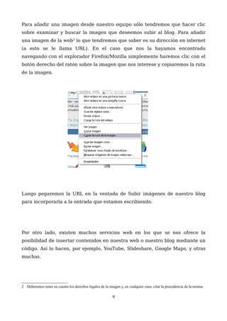 Para añadir una imagen desde nuestro equipo sólo tendremos que hacer clic
sobre examinar y buscar la imagen que deseemos subir al blog. Para añadir
una imagen de la web2
lo que tendremos que saber es su dirección en internet
(a esto se le llama URL). En el caso que nos la hayamos encontrado
navegando con el explorador Firefox/Mozilla simplemente haremos clic con el
botón derecho del ratón sobre la imagen que nos interese y copiaremos la ruta
de la imagen.
Luego pegaremos la URL en la ventada de Subir imágenes de nuestro blog
para incorporarla a la entrada que estamos escribiendo.
Por otro lado, existen muchos servicios web en los que se nos ofrece la
posibilidad de insertar contenidos en nuestra web o nuestro blog mediante un
código. Así lo hacen, por ejemplo, YouTube, Slideshare, Google Maps, y otras
muchas.
2 Deberemos tener en cuenta los derechos legales de la imagen y, en cualquier caso, citar la procedencia de la misma.
9
 