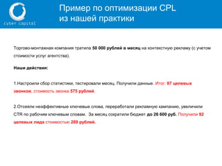 Пример по оптимизации CPL
из нашей практики
Торгово-монтажная компания тратила 50 000 рублей в месяц на контекстную рекламу (с учетом
стоимости услуг агентства).
Наши действия:
1.Настроили сбор статистики, тестировали месяц. Получили данные. Итог: 87 целевых
звонков, стоимость звонка 575 рублей.
2.Отсеяли неэффективные ключевые слова, переработали рекламную кампанию, увеличили
CTR по рабочим ключевым словам. За месяц сократили бюджет до 26 600 руб. Получили 92
целевых лида стоимостью 289 рублей.
 