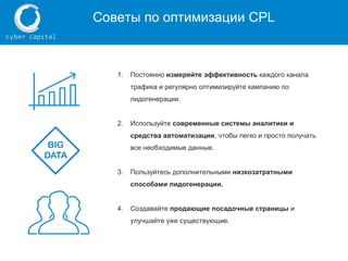 Советы по оптимизации CPL
1. Постоянно измеряйте эффективность каждого канала
трафика и регулярно оптимизируйте кампанию по
лидогенерации.
2. Используйте современные системы аналитики и
средства автоматизации, чтобы легко и просто получать
все необходимые данные.
3. Пользуйтесь дополнительными низкозатратными
способами лидогенерации.
4. Создавайте продающие посадочные страницы и
улучшайте уже существующие.
 