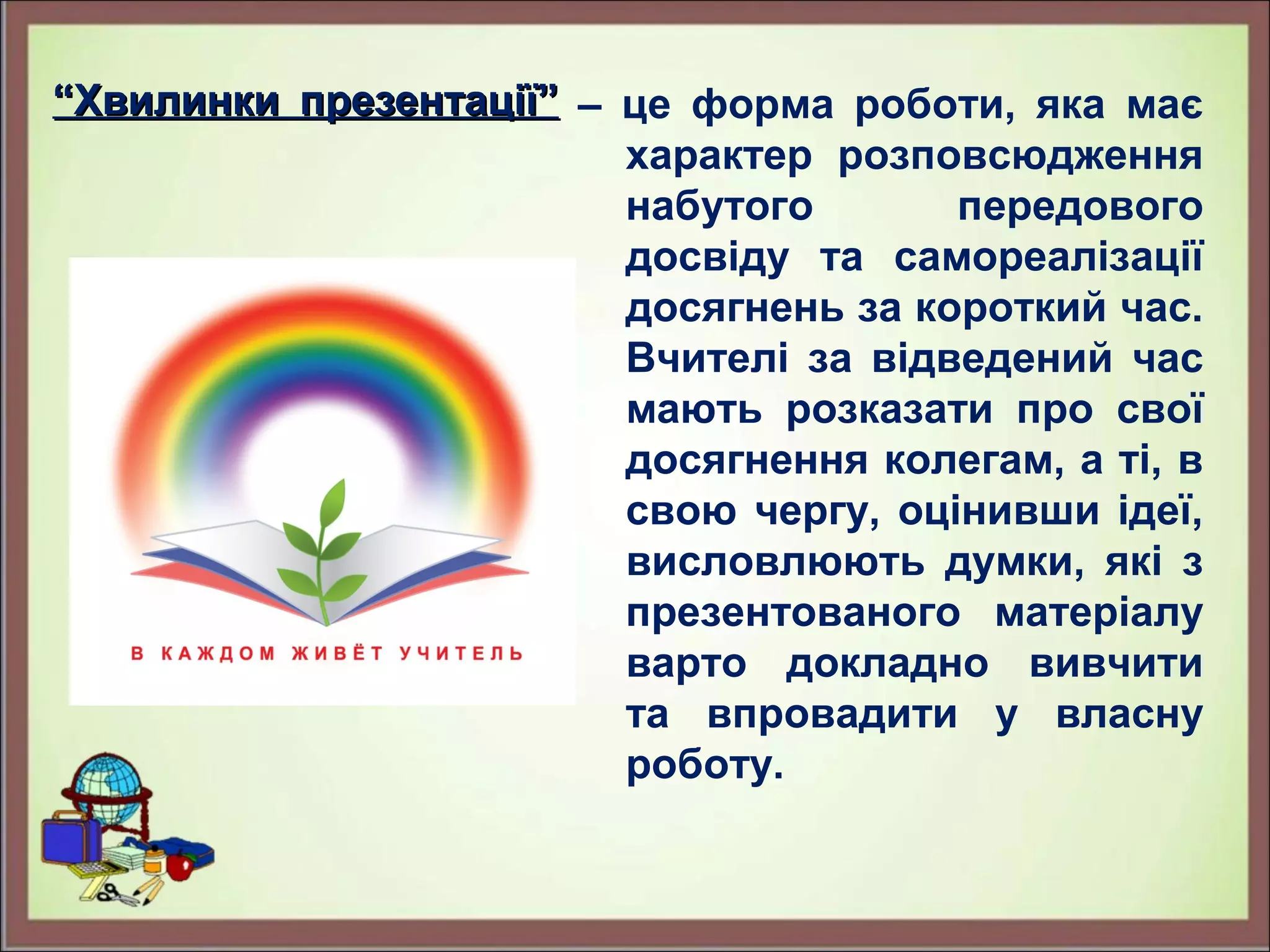 ““Хвилинки презентації”Хвилинки презентації” – це форма роботи, яка має
характер розповсюдження
набутого передового
досвіду та самореалізації
досягнень за короткий час.
Вчителі за відведений час
мають розказати про свої
досягнення колегам, а ті, в
свою чергу, оцінивши ідеї,
висловлюють думки, які з
презентованого матеріалу
варто докладно вивчити
та впровадити у власну
роботу.
 