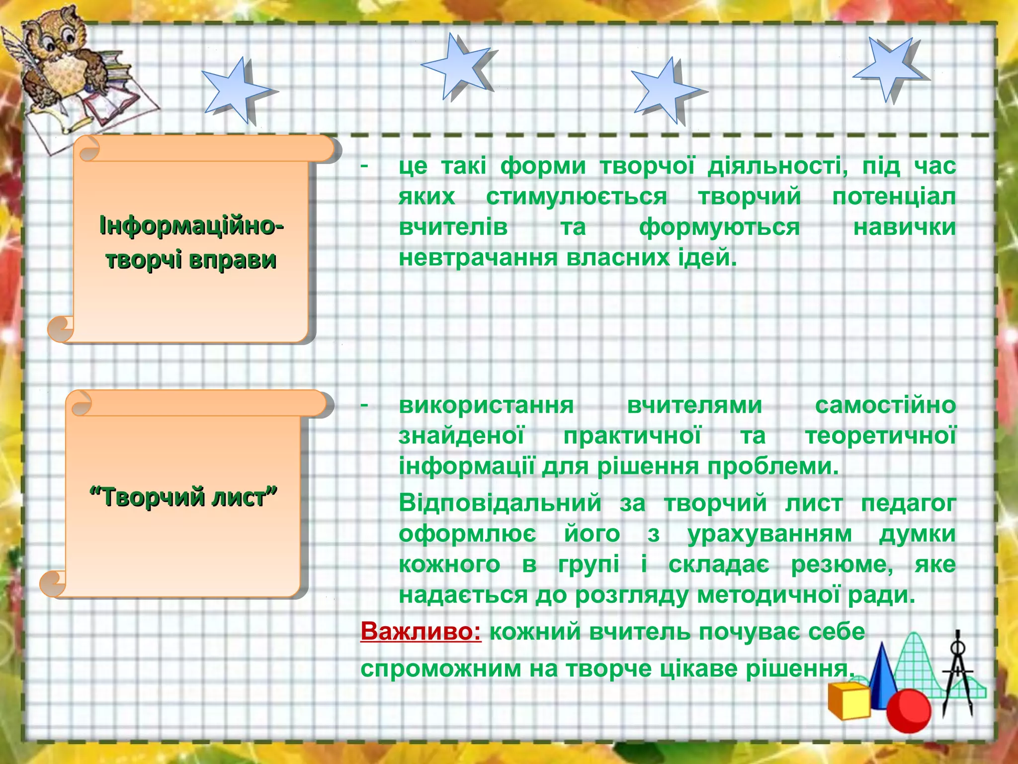 - це такі форми творчої діяльності, під час
яких стимулюється творчий потенціал
вчителів та формуються навички
невтрачання власних ідей.
- використання вчителями самостійно
знайденої практичної та теоретичної
інформації для рішення проблеми.
Відповідальний за творчий лист педагог
оформлює його з урахуванням думки
кожного в групі і складає резюме, яке
надається до розгляду методичної ради.
Важливо: кожний вчитель почуває себе
спроможним на творче цікаве рішення.
Інформаційно-Інформаційно-
творчі вправитворчі вправи
Інформаційно-Інформаційно-
творчі вправитворчі вправи
““Творчий лист”Творчий лист”““Творчий лист”Творчий лист”
 