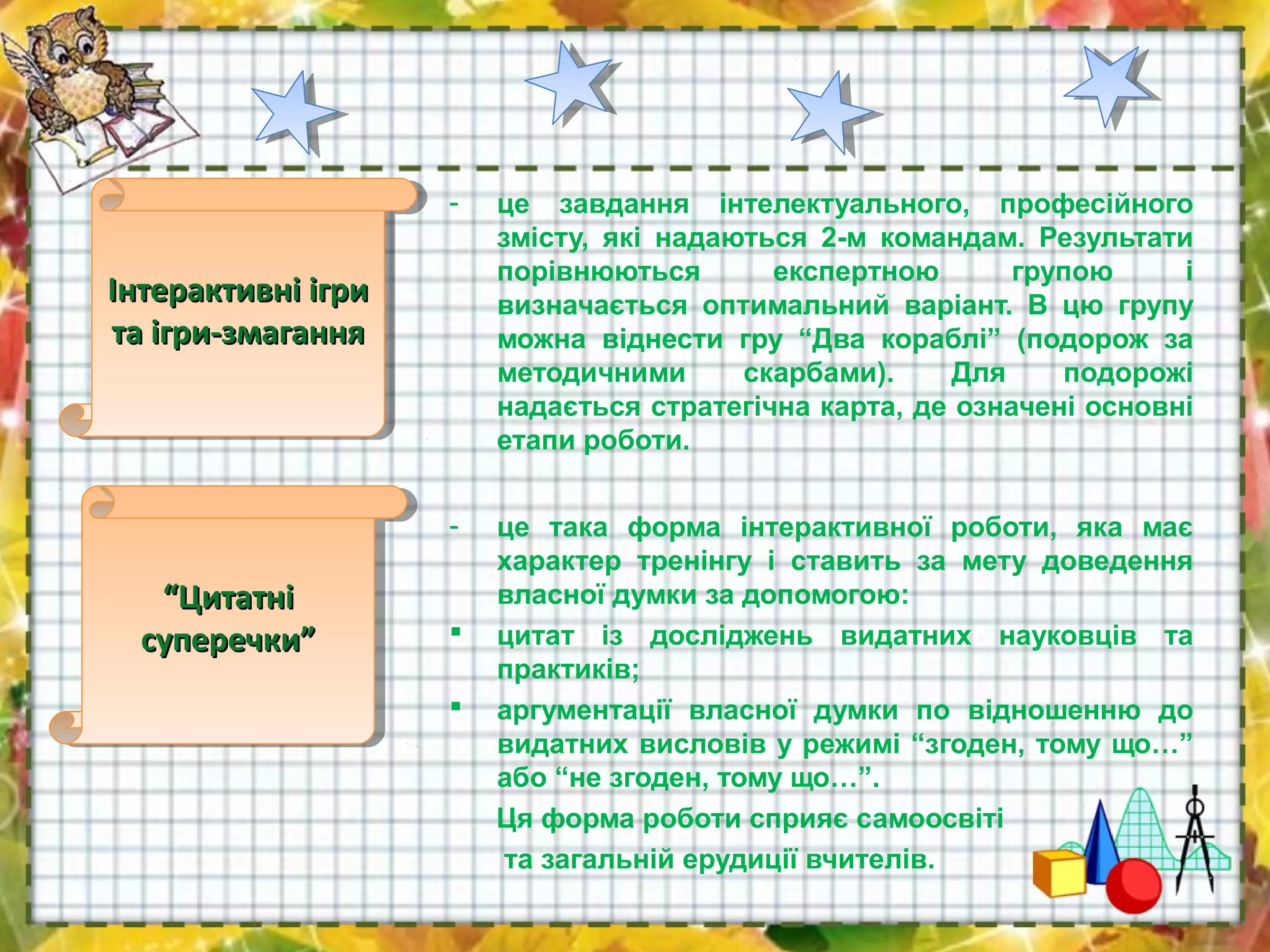 - це завдання інтелектуального, професійного
змісту, які надаються 2-м командам. Результати
порівнюються експертною групою і
визначається оптимальний варіант. В цю групу
можна віднести гру “Два кораблі” (подорож за
методичними скарбами). Для подорожі
надається стратегічна карта, де означені основні
етапи роботи.
- це така форма інтерактивної роботи, яка має
характер тренінгу і ставить за мету доведення
власної думки за допомогою:
 цитат із досліджень видатних науковців та
практиків;
 аргументації власної думки по відношенню до
видатних висловів у режимі “згоден, тому що…”
або “не згоден, тому що…”.
Ця форма роботи сприяє самоосвіті
та загальній ерудиції вчителів.
Інтерактивні ігриІнтерактивні ігри
та ігри-змаганнята ігри-змагання
Інтерактивні ігриІнтерактивні ігри
та ігри-змаганнята ігри-змагання
““ЦитатніЦитатні
суперечки”суперечки”
““ЦитатніЦитатні
суперечки”суперечки”
 