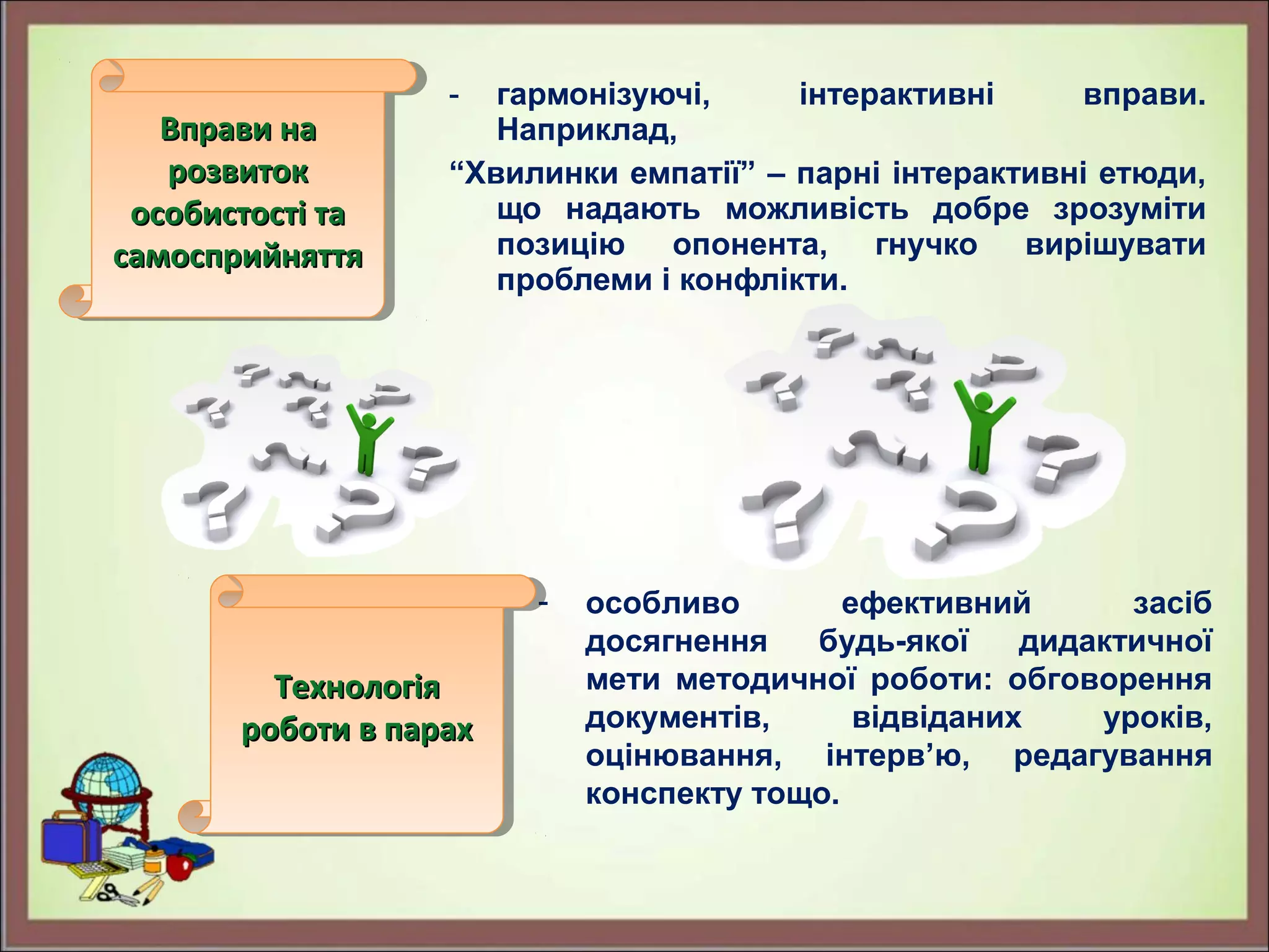 - гармонізуючі, інтерактивні вправи.
Наприклад,
“Хвилинки емпатії” – парні інтерактивні етюди,
що надають можливість добре зрозуміти
позицію опонента, гнучко вирішувати
проблеми і конфлікти.
- особливо ефективний засіб
досягнення будь-якої дидактичної
мети методичної роботи: обговорення
документів, відвіданих уроків,
оцінювання, інтерв’ю, редагування
конспекту тощо.
Вправи наВправи на
розвитокрозвиток
особистості таособистості та
самосприйняттясамосприйняття
Вправи наВправи на
розвитокрозвиток
особистості таособистості та
самосприйняттясамосприйняття
ТехнологіяТехнологія
роботи в парахроботи в парах
ТехнологіяТехнологія
роботи в парахроботи в парах
 