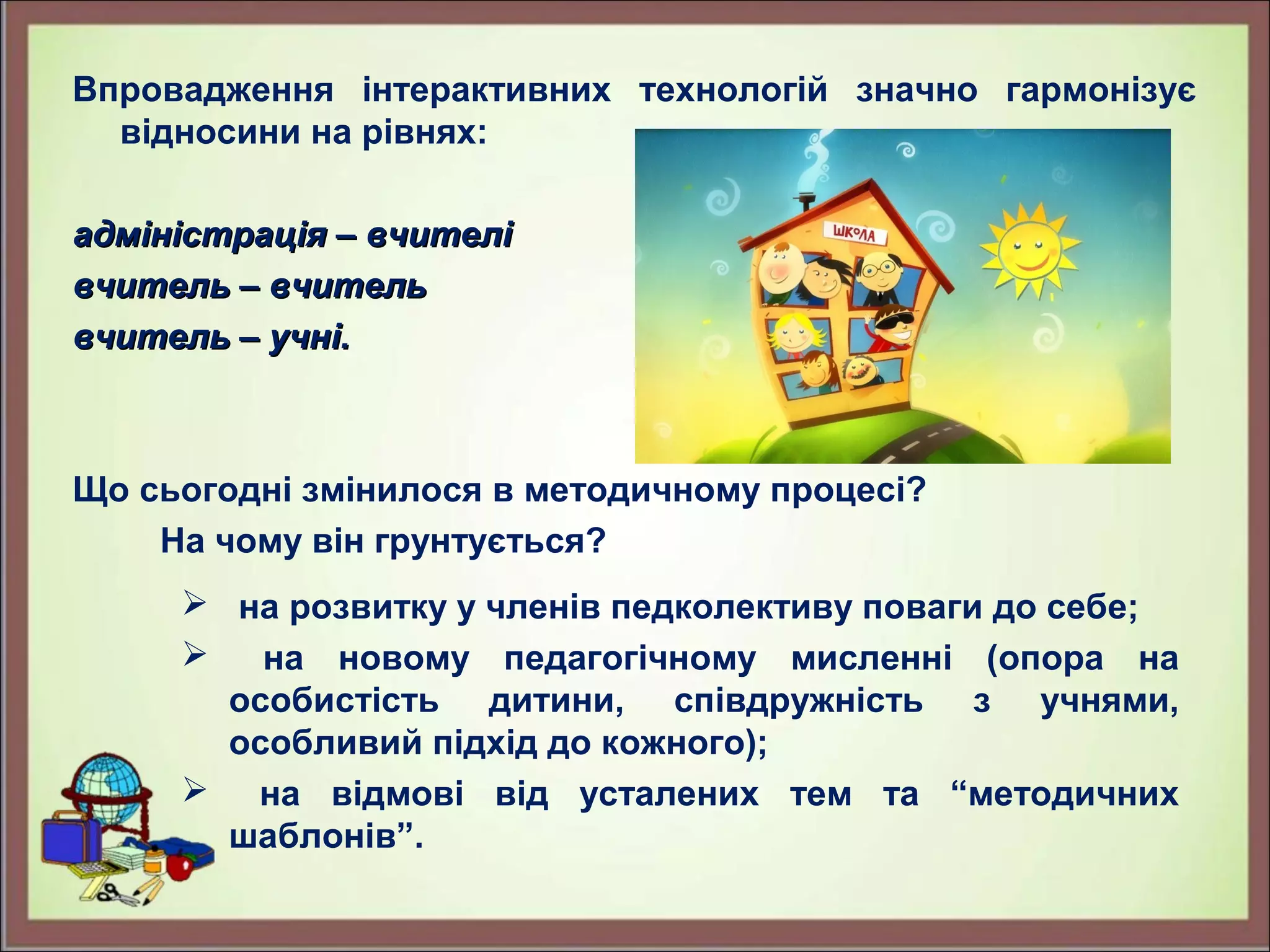 Впровадження інтерактивних технологій значно гармонізує
відносини на рівнях:
адміністрація – вчителіадміністрація – вчителі
вчитель – вчительвчитель – вчитель
вчитель – учні.вчитель – учні.
Що сьогодні змінилося в методичному процесі?
На чому він грунтується?
 на розвитку у членів педколективу поваги до себе;
 на новому педагогічному мисленні (опора на
особистість дитини, співдружність з учнями,
особливий підхід до кожного);
 на відмові від усталених тем та “методичних
шаблонів”.
 