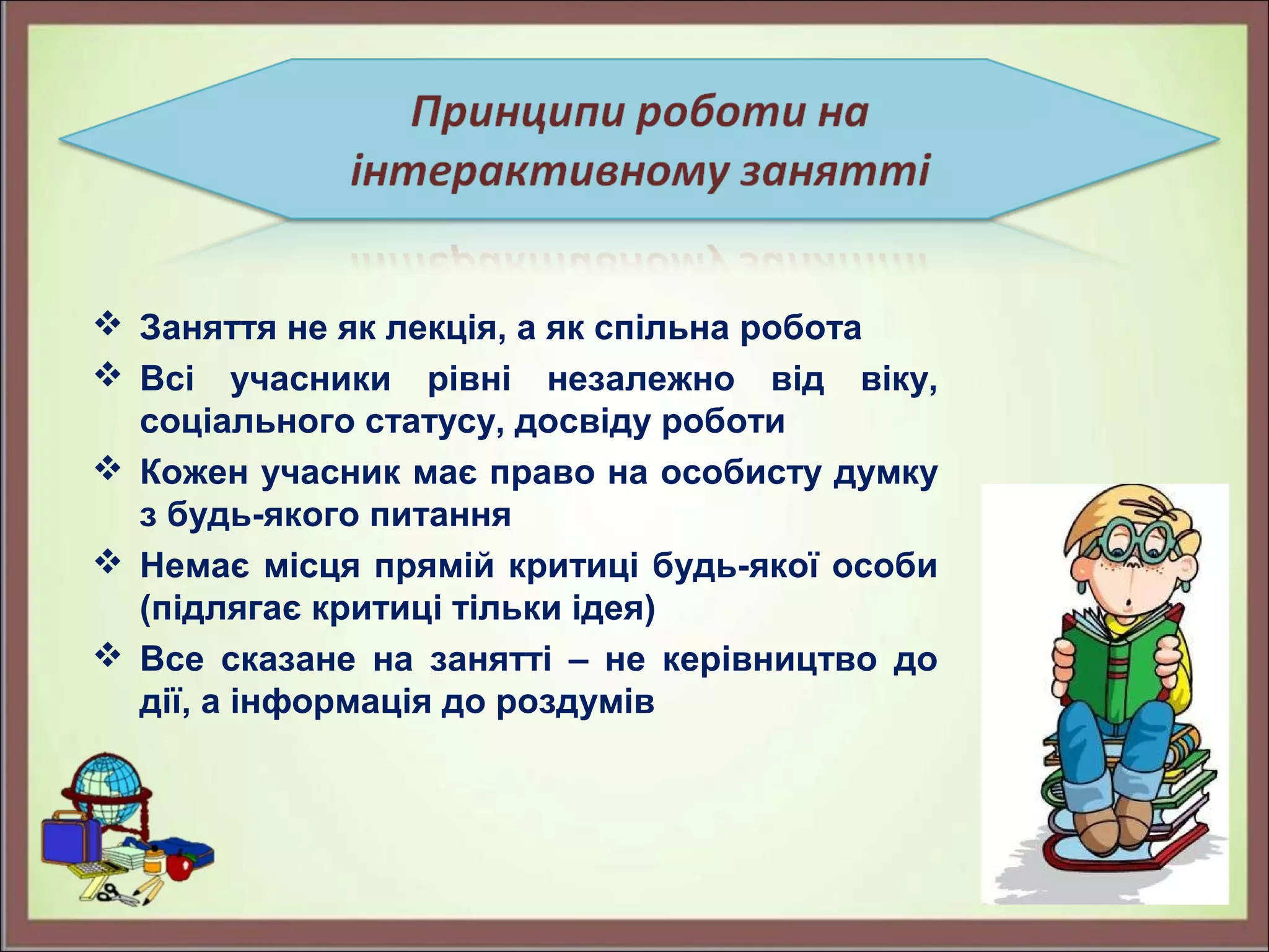  Заняття не як лекція, а як спільна робота
 Всі учасники рівні незалежно від віку,
соціального статусу, досвіду роботи
 Кожен учасник має право на особисту думку
з будь-якого питання
 Немає місця прямій критиці будь-якої особи
(підлягає критиці тільки ідея)
 Все сказане на занятті – не керівництво до
дії, а інформація до роздумів
 