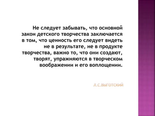 Не следует забывать, что основной
закон детского творчества заключается
в том, что ценность его следует видеть
не в результате, не в продукте
творчества, важно то, что они создают,
творят, упражняются в творческом
воображении и его воплощении.
 
