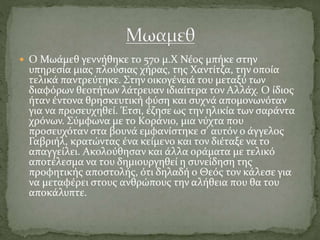  Ο Μωάμεθ γεννήθηκε το 570 μ.Χ Νέος μπήκε στην
υπηρεσία μιας πλούσιας χήρας, της Χαντίτζα, την οποία
τελικά παντρεύτηκε. Στην οικογένειά του μεταξύ των
διαφόρων θεοτήτων λάτρευαν ιδιαίτερα τον Αλλάχ. Ο ίδιος
ήταν έντονα θρησκευτική φύση και συχνά απομονωνόταν
για να προσευχηθεί. Έτσι, έζησε ως την ηλικία των σαράντα
χρόνων. Σύμφωνα με το Κοράνιο, μια νύχτα που
προσευχόταν στα βουνά εμφανίστηκε σ' αυτόν ο άγγελος
Γαβριήλ, κρατώντας ένα κείμενο και τον διέταξε να το
απαγγείλει. Ακολούθησαν και άλλα οράματα με τελικό
αποτέλεσμα να του δημιουργηθεί η συνείδηση της
προφητικής αποστολής, ότι δηλαδή ο Θεός τον κάλεσε για
να μεταφέρει στους ανθρώπους την αλήθεια που θα του
αποκάλυπτε.
 