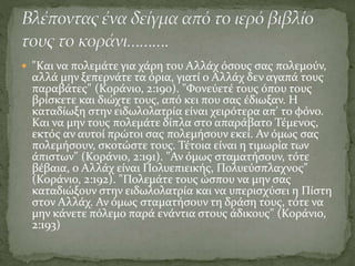  "Και να πολεμάτε για χάρη του Αλλάχ όσους σας πολεμούν,
αλλά μην ξεπερνάτε τα όρια, γιατί ο Αλλάχ δεν αγαπά τους
παραβάτες" (Κοράνιο, 2:190). "Φονεύετέ τους όπου τους
βρίσκετε και διώχτε τους, από κει που σας έδιωξαν. Η
καταδίωξη στην ειδωλολατρία είναι χειρότερα απ' το φόνο.
Και να μην τους πολεμάτε δίπλα στο απαράβατο Τέμενος,
εκτός αν αυτοί πρώτοι σας πολεμήσουν εκεί. Αν όμως σας
πολεμήσουν, σκοτώστε τους. Τέτοια είναι η τιμωρία των
άπιστων" (Κοράνιο, 2:191). "Αν όμως σταματήσουν, τότε
βέβαια, ο Αλλάχ είναι Πολυεπιεικής, Πολυεύσπλαχνος"
(Κοράνιο, 2:192). "Πολεμάτε τους ώσπου να μην σας
καταδιώξουν στην ειδωλολατρία και να υπερισχύσει η Πίστη
στον Αλλάχ. Αν όμως σταματήσουν τη δράση τους, τότε να
μην κάνετε πόλεμο παρά ενάντια στους άδικους" (Κοράνιο,
2:193)
 