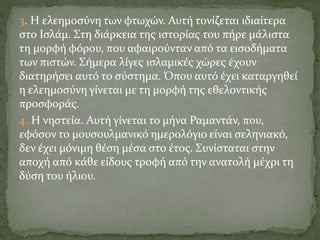 3. Η ελεημοσύνη των φτωχών. Αυτή τονίζεται ιδιαίτερα
στο Ισλάμ. Στη διάρκεια της ιστορίας του πήρε μάλιστα
τη μορφή φόρου, που αφαιρούνταν από τα εισοδήματα
των πιστών. Σήμερα λίγες ισλαμικές χώρες έχουν
διατηρήσει αυτό το σύστημα. Όπου αυτό έχει καταργηθεί
η ελεημοσύνη γίνεται με τη μορφή της εθελοντικής
προσφοράς.
4. Η νηστεία. Αυτή γίνεται το μήνα Ραμαντάν, που,
εφόσον το μουσουλμανικό ημερολόγιο είναι σεληνιακό,
δεν έχει μόνιμη θέση μέσα στο έτος. Συνίσταται στην
αποχή από κάθε είδους τροφή από την ανατολή μέχρι τη
δύση του ήλιου.
 