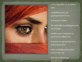 1. Στο παρελθόν οι γυναίκες
ήταν
υποβαθμισμένες και
χρησιμοποιούνταν ως
αντικείμενα πόθου
Τα ακόλουθα παραδείγματα από
την ιστορία
αποδεικνύουν επαρκώς το
γεγονός ότι η θέση των
γυναικών σε προηγούμενους
πολιτισμούς ήταν
τόσο υποβαθμισμένη ώστε
στερούνταν της
βασικής ανθρώπινης
αξιοπρέπειας.
 