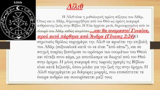 Λίλιθ
• Η Λίλιθ είναι η μυθολογική πρώτη σύζυγος του Αδάμ.
Όπως και ο Αδάμ, δημιουργήθηκε από τον Θεό ως πρώτη αναφορά
ανθρώπινης ζωής στην Βίβλο. Η Εύα έρχεται μετά, δημιουργημένη από το
πλευρό του Αδάμ καθώς κοιμόταν:...και θα ονομαστεί Γυναίκα,
αφού αυτό πάρθηκε από Άνδρα (Γένεσις 2:24)Ο
σημιτικός θρύλος περιγράφει την Λίλιθ να αρνείται την επιβολή
του Αδάμ (σεξουαλικά κατά το να είναι "από κάτω"), και σε
στιγμή πικρίας ξεστόμισε το ιερότερο των ονομάτων του Θεού
και πέταξε στον αέρα, με αποτέλεσμα να διωχτεί από τον Θεό
στην έρημο. Η μόνη αναφορά στις τωρινές γραφές τις Βίβλου
είναι κατά Ιεζεκιήλ, όπου μιλάει για την ζωή της στην έρημο. Η
Λίλιθ περιγράφεται με διάφορες μορφές, που επισκέπτεται τα
όνειρα ανδρών και συνευρίσκεται μαζί τους
 