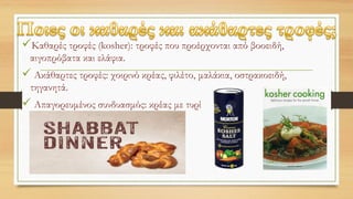 Καθαρές τροφές (kosher): τροφές που προέρχονται από βοοειδή,
αιγοπρόβατα και ελάφια.
 Ακάθαρτες τροφές: χοιρινό κρέας, φιλέτο, μαλάκια, οστρακοειδή,
τηγανητά.
 Απαγορευμένος συνδυασμός: κρέας με τυρί
 