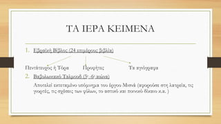 ΤΑ ΙΕΡΑ ΚΕΙΜΕΝΑ
1. Εβραϊκή Βίβλος (24 επιμέρους βιβλία)
Πεντάτευχος ή Τόρα Προφήτες Τα αγιόγραφα
2. Βαβυλωνιακό Ταλμουδ (5ο
-6ο
αιώνα)
Αποτελεί εκτεταμένο υπόμνημα του έργου Μισνά (αφορούσε στη λατρεία, τις
γιορτές, τις σχέσεις των φύλων, το αστικό και ποινικό δίκαιο κ.α. )
 