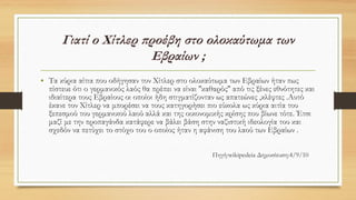 • Τα κύρια αίτια που οδήγησαν τον Χίτλερ στο ολοκαύτωμα των Εβραίων ήταν πως
πίστευε ότι ο γερμανικός λαός θα πρέπει να είναι ''καθαρός'' από τις ξένες εθνότητες και
ιδιαίτερα τους Εβραίους οι οποίοι ήδη στιγματίζονταν ως απατεώνες ,κλέφτες .Αυτό
έκανε τον Χίτλερ να μπορέσει να τους κατηγορήσει πιο εύκολα ως κύρια αιτία του
ξεπεσμού του γερμανικού λαού αλλά και της οικονομικής κρίσης που βίωνε τότε. Έτσι
μαζί με την προπαγάνδα κατάφερε να βάλει βάση στην ναζιστική ιδεολογία του και
σχεδόν να πετύχει το στόχο του ο οποίος ήταν η αφάνιση του λαού των Εβραίων .
Πηγή:wikipedeia Δημοσίευση:4/9/10
 