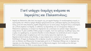 Γιατί υπάρχει διαμάχη ανάμεσα σεΓιατί υπάρχει διαμάχη ανάμεσα σε
Ισραηλίτες και ΠαλαιστινίουςΙσραηλίτες και Παλαιστινίους;;
• Ισραήλ και Παλαιστίνη. Δύο λαοί, ένα κομμάτι γης, μια αρχαία διαμάχη. Οι «αναζωπυρώσεις» συχνές, οι
αιματοχυσίες και ο θάνατος αμάχων θλιβερή πραγματικότητα και η αδυναμία εύρεσης μιας διπλωματικής
λύσης, μετά από τόσες δεκαετίες, σχεδόν εξοργιστική για την κοινή γνώμη. Ζητήματα όπως η αναγνώριση
και η εθνική ασφάλεια του Ισραήλ, το καθεστώς της Ιερουσαλήμ και των κατεχομένων εδαφών, οι
Παλαιστίνιοι πρόσφυγες, οι οικισμοί των Ισραηλινών και η κατανομή των φυσικών πόρων παραμένουν
ακόμα άλυτα. Τι μέλει γενέσθαι; Ουδείς μπορεί να γνωρίζει. Αυτό που οφείλουμε να μάθουμε όμως, είναι
οι ρίζες του προβλήματος, τα γεγονότα δηλαδή τα οποία οδήγησαν την κατάσταση σε αυτό το σημείο.
Γιατί η ιστορία μπορεί να γράφεται μεν από τους νικητές, όμως στην περίπτωση της
Ισραηλινοπαλαιστινιακής αυτής διένεξης, τα όρια ανάμεσα στον νικητή και τον ηττημένο είναι
δυσδιάκριτα. Η αρχή της διαμάχης «Για να βρούμε την ρίζα του προβλήματος θα πρέπει να ξεκινήσουμε
από την διάλυση της Οθωμανικής Αυτοκρατορίας μετά τον Α’ Παγκόσμιο Πόλεμο και το πέρασμα της
περιοχής που είναι σήμερα η Παλαιστίνη υπό την Βρετανική επιρροή. Αυτό συνέβη με ένα σύστημα
Διεθνούς Εποπτείας το 1922, το οποίο λέγεται Εντολή.
 