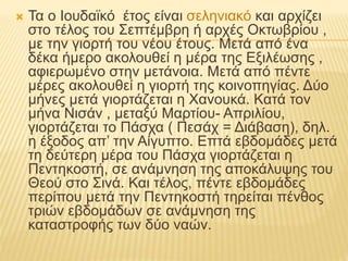  Τα ο Ιουδαϊκό έτος είναι σεληνιακό και αρχίζει
στο τέλος του Σεπτέμβρη ή αρχές Οκτωβρίου ,
με την γιορτή του νέου έτους. Μετά από ένα
δέκα ήμερο ακολουθεί η μέρα της Εξιλέωσης ,
αφιερωμένο στην μετάνοια. Μετά από πέντε
μέρες ακολουθεί η γιορτή της κοινοπηγίας. Δύο
μήνες μετά γιορτάζεται η Χανουκά. Κατά τον
μήνα Νισάν , μεταξύ Μαρτίου- Απριλίου,
γιορτάζεται το Πάσχα ( Πεσάχ = Διάβαση), δηλ.
η έξοδος απ’ την Αίγυπτο. Επτά εβδομάδες μετά
τη δεύτερη μέρα του Πάσχα γιορτάζεται η
Πεντηκοστή, σε ανάμνηση της αποκάλυψης του
Θεού στο Σινά. Και τέλος, πέντε εβδομάδες
περίπου μετά την Πεντηκοστή τηρείται πένθος
τριών εβδομάδων σε ανάμνηση της
καταστροφής των δύο ναών.
 
