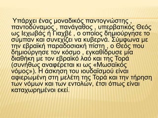 Υπάρχει ένας μοναδικός παντογνώστης ,
παντοδύναμος , πανάγαθος , υπερβατικός Θεός
ως Ιεχωβάς ή Γιαχβέ , ο οποίος δημιούργησε το
σύμπαν και συνεχίζει να κυβερνά. Σύμφωνα με
την εβραϊκή παραδοσιακή πίστη , ο Θεός που
δημιούργησε τον κόσμο , εγκαθίδρυσε μία
διαθήκη με τον εβραϊκό λαό και της Τορά
(συνήθως αναφέρεται κι ως «Μωσαϊκός
νόμος»). Η άσκηση του ιουδαϊσμού είναι
αφιερωμένη στη μελέτη της Τορά και την τήρηση
των νόμων και των εντολών, έτσι όπως είναι
καταχωρημένοι εκεί.
 