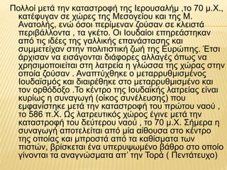 Πολλοί μετά την καταστροφή της Ιερουσαλήμ ,το 70 μ.Χ.,
κατέφυγαν σε χώρες της Μεσογείου και της Μ.
Ανατολής, ενώ όσοι περίμεναν ζούσαν σε κλειστά
περιβάλλοντα , τα γκέτο. Οι Ιουδαίοι επηρεάστηκαν
από τις ιδέες της γαλλικής επανάστασης και
συμμετείχαν στην πολιτιστική ζωή της Ευρώπης. Έτσι
άρχισαν να εισάγονται διάφορες αλλαγές όπως να
χρησιμοποιείται στη λατρεία η γλώσσα της χώρας στην
οποία ζούσαν . Αναπτύχθηκε ο μεταρρυθμισμένος
Ιουδαϊσμός και διαιρέθηκε στο μεταρρυθμισμένο και
τον ορθόδοξο .Το κέντρο της Ιουδαϊκής λατρείας είναι
κυρίως η συναγωγή (οίκος συνέλευσης) που
εμφανίστηκε μετά την καταστροφή του πρώτου ναού ,
το 586 π.Χ. Ως λατρευτικός χώρος έγινε μετά την
καταστροφή του δεύτερου ναού , το 70 μ.Χ. Σήμερα η
συναγωγή αποτελείται από μία αίθουσα στο κέντρο
της οποίας και μπροστά από τα καθίσματα των
πιστών, βρίσκεται ένα υπερυψωμένο βάθρο στο οποίο
γίνονται τα αναγνώσματα απ’ την Τορά ( Πεντάτευχο)
 
