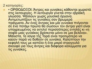 2 κατηγορίες:
 • ΟΡΘΟΔΟΞΟΙ: Άντρες και γυναίκες κάθονται χωριστά
στις λειτουργίες. Η λειτουργία γίνεται στην εβραϊκή
γλώσσα. Ψάλλουν χωρίς μουσικά όργανα.
Αντιμετωπίζουν τις γυναίκες σαν βρωμερά
πράγματα..Αν ένας άντρας και μία γυναίκα πνίγονται
σε ένα ποτάμι πρώτα θα σώσουν τον άντρα γιατί είναι
υποχρεωμένος να εκτελεί περισσότερες εντολές κι «η
σοφία μιας γυναίκας βρίσκεται μόνο σε μια βελόνα».
Μάλιστα, τα λόγια της Τορά είναι προτιμότερο να
καούν παρά να δοθούν σε γυναίκα. Καλύπτουν την
κεφαλή τους με καπέλο ή ένα μικρό στρογγυλό
σκούφο για τους άντρες και διάφορα καλύμματα για
τις γυναίκες.
 