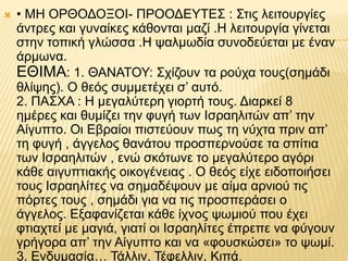  • ΜΗ ΟΡΘΟΔΟΞΟΙ- ΠΡΟΟΔΕΥΤΕΣ : Στις λειτουργίες
άντρες και γυναίκες κάθονται μαζί .Η λειτουργία γίνεται
στην τοπική γλώσσα .Η ψαλμωδία συνοδεύεται με έναν
άρμωνα.
ΕΘΙΜΑ: 1. ΘΑΝΑΤΟΥ: Σχίζουν τα ρούχα τους(σημάδι
θλίψης). Ο θεός συμμετέχει σ’ αυτό.
2. ΠΑΣΧΑ : Η μεγαλύτερη γιορτή τους. Διαρκεί 8
ημέρες και θυμίζει την φυγή των Ισραηλιτών απ’ την
Αίγυπτο. Οι Εβραίοι πιστεύουν πως τη νύχτα πριν απ’
τη φυγή , άγγελος θανάτου προσπερνούσε τα σπίτια
των Ισραηλιτών , ενώ σκότωνε το μεγαλύτερο αγόρι
κάθε αιγυπτιακής οικογένειας . Ο θεός είχε ειδοποιήσει
τους Ισραηλίτες να σημαδέψουν με αίμα αρνιού τις
πόρτες τους , σημάδι για να τις προσπεράσει ο
άγγελος. Εξαφανίζεται κάθε ίχνος ψωμιού που έχει
φτιαχτεί με μαγιά, γιατί οι Ισραηλίτες έπρεπε να φύγουν
γρήγορα απ’ την Αίγυπτο και να «φουσκώσει» το ψωμί.
3. Ενδυμασία… Τάλλιν, Τέφελλιν, Κιπά.
 