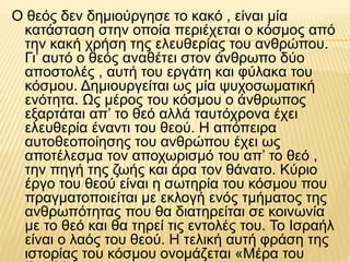 Ο θεός δεν δημιούργησε το κακό , είναι μία
κατάσταση στην οποία περιέχεται ο κόσμος από
την κακή χρήση της ελευθερίας του ανθρώπου.
Γι’ αυτό ο θεός αναθέτει στον άνθρωπο δύο
αποστολές , αυτή του εργάτη και φύλακα του
κόσμου. Δημιουργείται ως μία ψυχοσωματική
ενότητα. Ως μέρος του κόσμου ο άνθρωπος
εξαρτάται απ’ το θεό αλλά ταυτόχρονα έχει
ελευθερία έναντι του θεού. Η απόπειρα
αυτοθεοποίησης του ανθρώπου έχει ως
αποτέλεσμα τον αποχωρισμό του απ’ το θεό ,
την πηγή της ζωής και άρα τον θάνατο. Κύριο
έργο του θεού είναι η σωτηρία του κόσμου που
πραγματοποιείται με εκλογή ενός τμήματος της
ανθρωπότητας που θα διατηρείται σε κοινωνία
με το θεό και θα τηρεί τις εντολές του. Το Ισραήλ
είναι ο λαός του θεού. Η τελική αυτή φράση της
ιστορίας του κόσμου ονομάζεται «Μέρα του
 