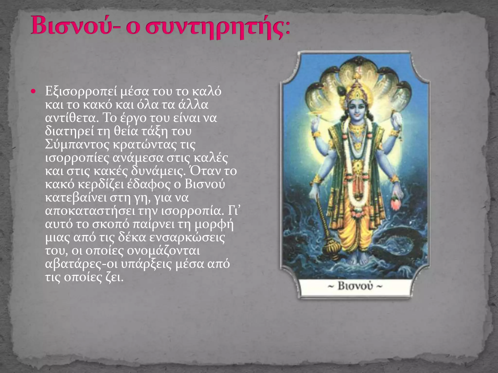  Εξισορροπεί μέσα του το καλό
και το κακό και όλα τα άλλα
αντίθετα. Το έργο του είναι να
διατηρεί τη θεία τάξη του
Σύμπαντος κρατώντας τις
ισορροπίες ανάμεσα στις καλές
και στις κακές δυνάμεις. Όταν το
κακό κερδίζει έδαφος ο Βισνού
κατεβαίνει στη γη, για να
αποκαταστήσει την ισορροπία. Γι’
αυτό το σκοπό παίρνει τη μορφή
μιας από τις δέκα ενσαρκώσεις
του, οι οποίες ονομάζονται
αβατάρες-οι υπάρξεις μέσα από
τις οποίες ζει.
 