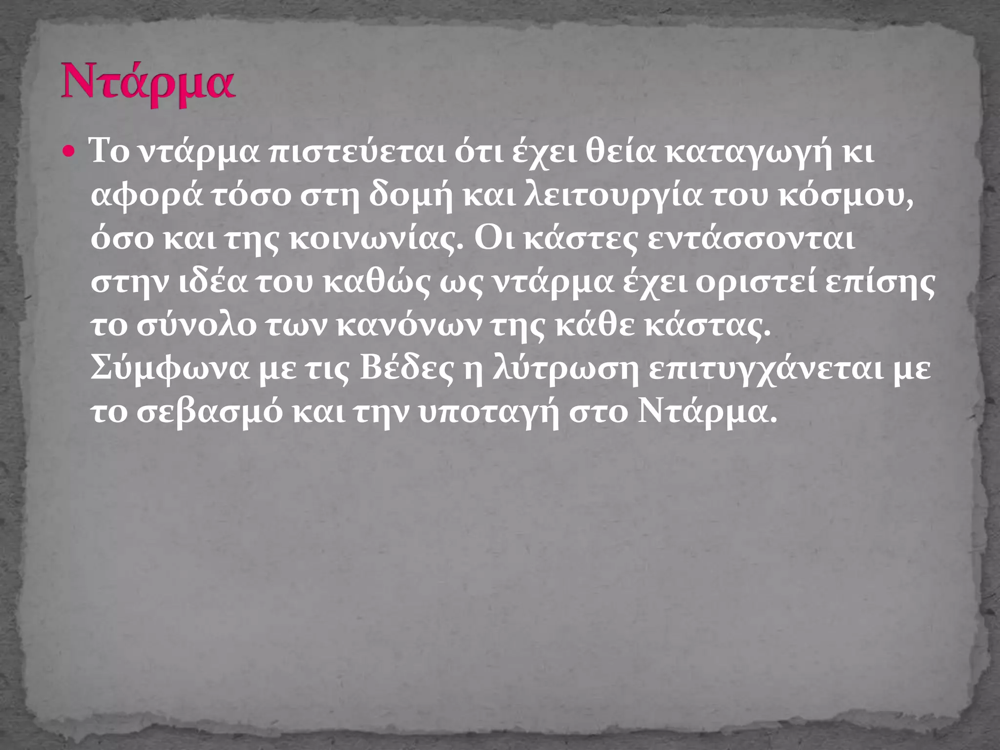  Το ντάρμα πιστεύεται ότι έχει θεία καταγωγή κι
αφορά τόσο στη δομή και λειτουργία του κόσμου,
όσο και της κοινωνίας. Οι κάστες εντάσσονται
στην ιδέα του καθώς ως ντάρμα έχει οριστεί επίσης
το σύνολο των κανόνων της κάθε κάστας.
Σύμφωνα με τις Βέδες η λύτρωση επιτυγχάνεται με
το σεβασμό και την υποταγή στο Ντάρμα.
 