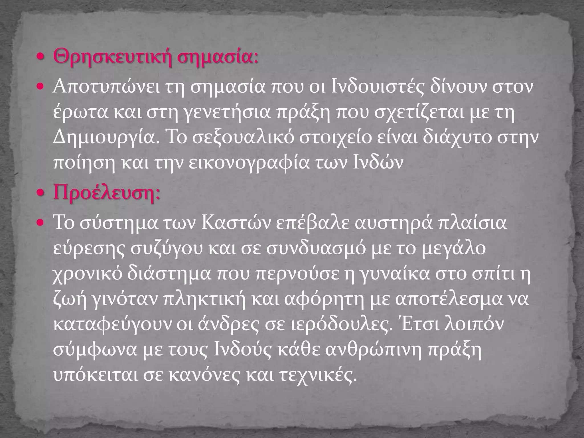  Θρησκευτική σημασία:
 Αποτυπώνει τη σημασία που οι Ινδουιστές δίνουν στον
έρωτα και στη γενετήσια πράξη που σχετίζεται με τη
Δημιουργία. Το σεξουαλικό στοιχείο είναι διάχυτο στην
ποίηση και την εικονογραφία των Ινδών
 Προέλευση:
 Το σύστημα των Καστών επέβαλε αυστηρά πλαίσια
εύρεσης συζύγου και σε συνδυασμό με το μεγάλο
χρονικό διάστημα που περνούσε η γυναίκα στο σπίτι η
ζωή γινόταν πληκτική και αφόρητη με αποτέλεσμα να
καταφεύγουν οι άνδρες σε ιερόδουλες. Έτσι λοιπόν
σύμφωνα με τους Ινδούς κάθε ανθρώπινη πράξη
υπόκειται σε κανόνες και τεχνικές.
 