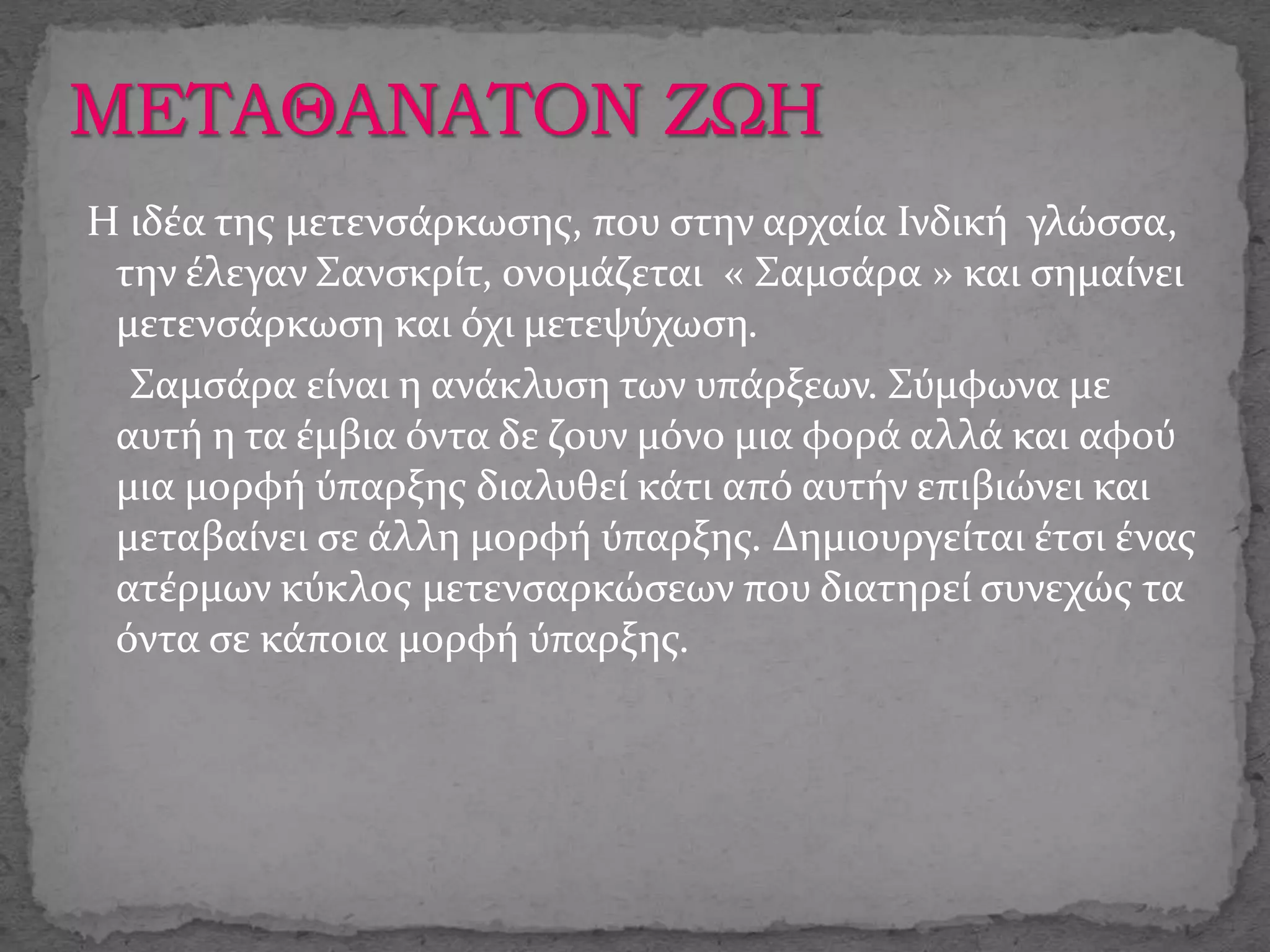 Η ιδέα της μετενσάρκωσης, που στην αρχαία Ινδική γλώσσα,
την έλεγαν Σανσκρίτ, ονομάζεται « Σαμσάρα » και σημαίνει
μετενσάρκωση και όχι μετεψύχωση.
Σαμσάρα είναι η ανάκλυση των υπάρξεων. Σύμφωνα με
αυτή η τα έμβια όντα δε ζουν μόνο μια φορά αλλά και αφού
μια μορφή ύπαρξης διαλυθεί κάτι από αυτήν επιβιώνει και
μεταβαίνει σε άλλη μορφή ύπαρξης. Δημιουργείται έτσι ένας
ατέρμων κύκλος μετενσαρκώσεων που διατηρεί συνεχώς τα
όντα σε κάποια μορφή ύπαρξης.
 