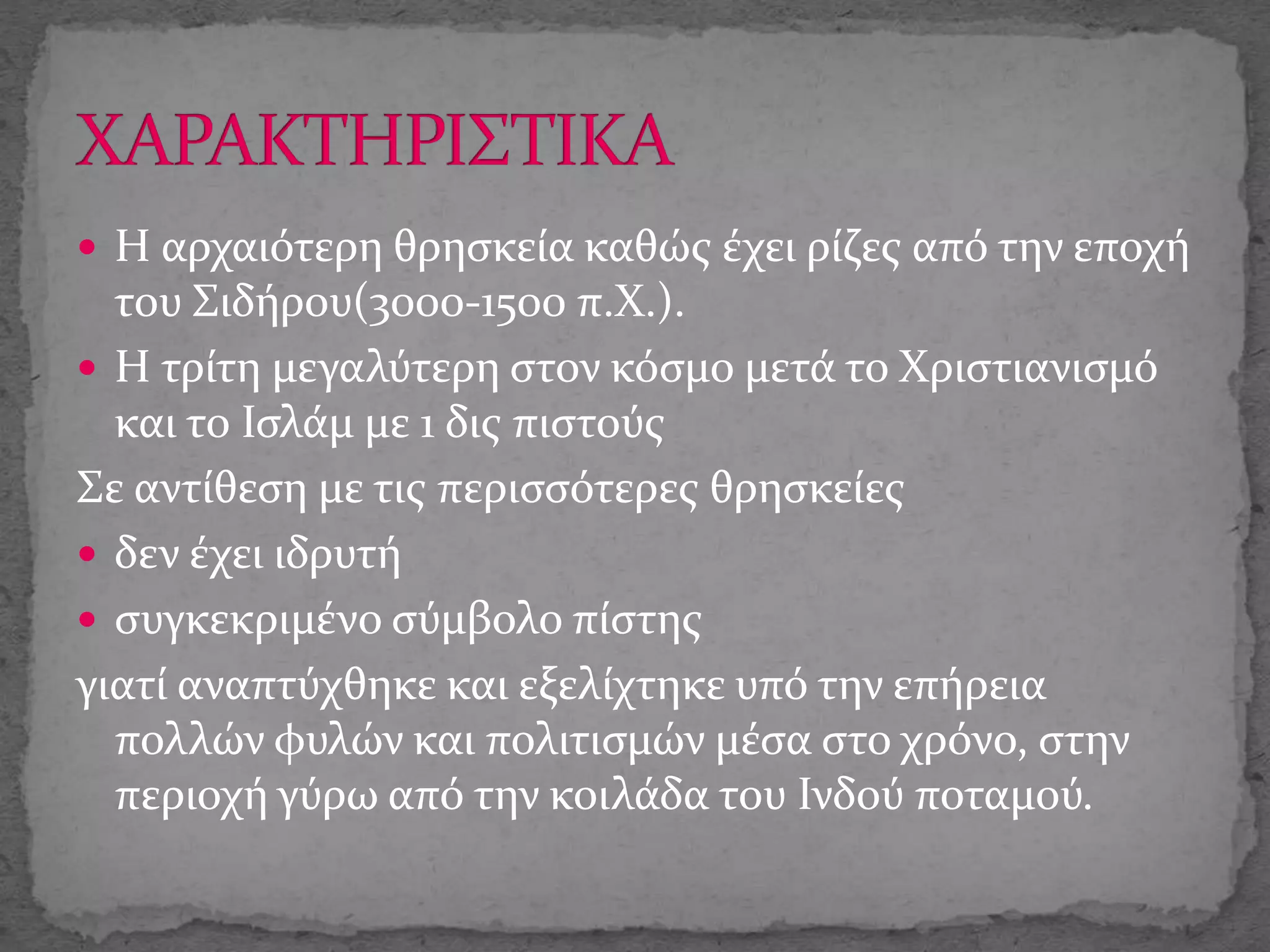  Η αρχαιότερη θρησκεία καθώς έχει ρίζες από την εποχή
του Σιδήρου(3000-1500 π.Χ.).
 Η τρίτη μεγαλύτερη στον κόσμο μετά το Χριστιανισμό
και το Ισλάμ με 1 δις πιστούς
Σε αντίθεση με τις περισσότερες θρησκείες
 δεν έχει ιδρυτή
 συγκεκριμένο σύμβολο πίστης
γιατί αναπτύχθηκε και εξελίχτηκε υπό την επήρεια
πολλών φυλών και πολιτισμών μέσα στο χρόνο, στην
περιοχή γύρω από την κοιλάδα του Ινδού ποταμού.
 