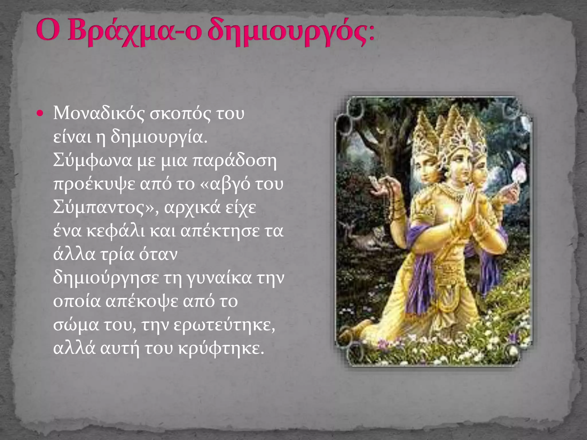  Μοναδικός σκοπός του
είναι η δημιουργία.
Σύμφωνα με μια παράδοση
προέκυψε από το «αβγό του
Σύμπαντος», αρχικά είχε
ένα κεφάλι και απέκτησε τα
άλλα τρία όταν
δημιούργησε τη γυναίκα την
οποία απέκοψε από το
σώμα του, την ερωτεύτηκε,
αλλά αυτή του κρύφτηκε.
 